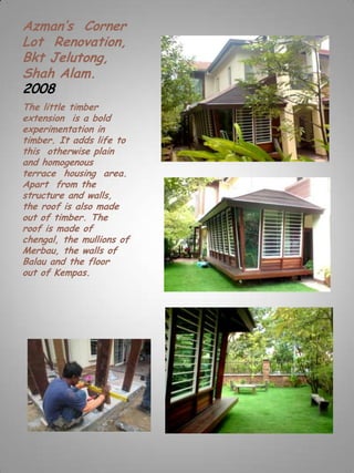 Azman’s Corner
Lot Renovation,
Bkt Jelutong,
Shah Alam.
2008
The little timber
extension is a bold
experimentation in
timber. It adds life to
this otherwise plain
and homogenous
terrace housing area.
Apart from the
structure and walls,
the roof is also made
out of timber. The
roof is made of
chengal, the mullions of
Merbau, the walls of
Balau and the floor
out of Kempas.
 