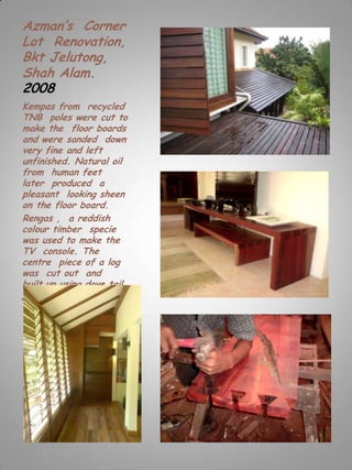 Azman’s Corner
Lot Renovation,
Bkt Jelutong,
Shah Alam.
2008
Kempas from recycled
TNB poles were cut to
make the floor boards
and were sanded down
very fine and left
unfinished. Natural oil
from human feet
later produced a
pleasant looking sheen
on the floor board.
Rengas , a reddish
colour timber specie
was used to make the
TV console. The
centre piece of a log
was cut out and
built up using dove tail
joints.
 