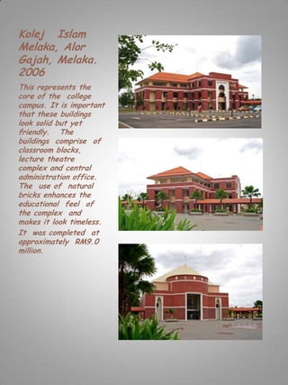 Kolej Islam
Melaka, Alor
Gajah, Melaka.
2006
This represents the
core of the college
campus. It is important
that these buildings
look solid but yet
friendly. The
buildings comprise of
classroom blocks,
lecture theatre
complex and central
administration office.
The use of natural
bricks enhances the
educational feel of
the complex and
makes it look timeless.
It was completed at
approximately RM9.0
million.
 