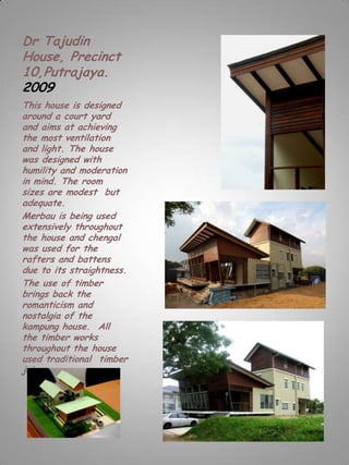 Dr Tajudin
House, Precinct
10,Putrajaya.
2009
This house is designed
around a court yard
and aims at achieving
the most ventilation
and light. The house
was designed with
humility and moderation
in mind. The room
sizes are modest but
adequate.
Merbau is being used
extensively throughout
the house and chengal
was used for the
rafters and battens
due to its straightness.
The use of timber
brings back the
romanticism and
nostalgia of the
kampung house. All
the timber works
throughout the house
used traditional timber
joinery .
 