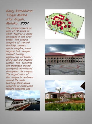 Kolej Kemahiran
Tinggi MARA
Alor Gajah,
Melaka. 2007
The campus covers an
area of 70 acres of
which 40acres is being
developed in the first
phase. The campus
comprise of central
teaching complex,
sports complex, multi
purpose hall, mosque,
student housing,
engineering workshops ,
dining hall and student
center. The facilities
are organized around
courtyards distributed
throughout the campus.
The organization of
the campus is centered
around the main
teaching block which
comprise of classrooms,
lecture theatres and
administration office.
The project costs
Rm57 million.
 