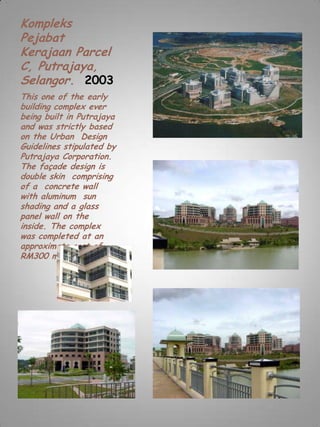 Kompleks
Pejabat
Kerajaan Parcel
C, Putrajaya,
Selangor. 2003
This one of the early
building complex ever
being built in Putrajaya
and was strictly based
on the Urban Design
Guidelines stipulated by
Putrajaya Corporation.
The façade design is
double skin comprising
of a concrete wall
with aluminum sun
shading and a glass
panel wall on the
inside. The complex
was completed at an
approximate cost of
RM300 million.
 