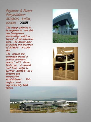 Pejabat & Pusat
Penyelidikan
MIMOS, Kulim,
Kedah 2005
The design solution is
in response to the dull
and homogenous
surrounding which is
typical of an industrial
area. The design aims
at making the presence
of MIMOS in Kulim
felt.
The spaces are
organized around a
central courtyard
planted with forest
landscape. A dynamic
roof form helps to
portray MIMOS as a
dynamic and
progressive
establishment . This
project cost
approximately RM8
million.
 