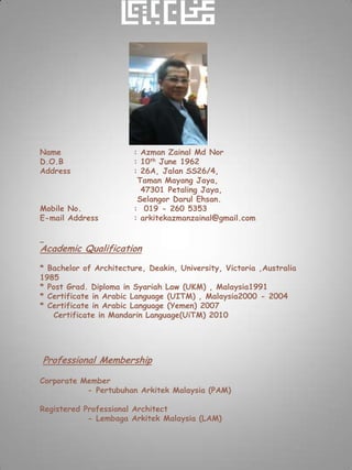 Name                    : Azman Zainal Md Nor
D.O.B                   : 10th June 1962
Address                 : 26A, Jalan SS26/4,
                         Taman Mayang Jaya,
                          47301 Petaling Jaya,
                         Selangor Darul Ehsan.
Mobile No.              : 019 - 260 5353
E-mail Address          : arkitekazmanzainal@gmail.com


Academic Qualification
* Bachelor of Architecture, Deakin, University, Victoria ,Australia
1985
* Post Grad. Diploma in Syariah Law (UKM) , Malaysia1991
* Certificate in Arabic Language (UITM) , Malaysia2000 - 2004
* Certificate in Arabic Language (Yemen) 2007
   Certificate in Mandarin Language(UiTM) 2010




Professional Membership

Corporate Member
           - Pertubuhan Arkitek Malaysia (PAM)

Registered Professional Architect
            - Lembaga Arkitek Malaysia (LAM)
 