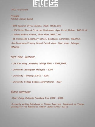 2007 to present

Principle
Arkitek Azman Zainal


- BPR Regional Office Melaka, 2008. RM30.0mil

- KFC Drive Thru & Pizza Hut Restaurant Ayer Keroh,Melaka. RM5.0 mil

- Salam Medical Centre, Shah Alam. RM2.0 mil

-26 Classrooms Secondary School, Sendayan ,Seremban. RM24mil.

-26 Classrooms Primary School Puncak Alam, Shah Alam, Selangor.
RM22mil.



Part-time Lecturer

- Lim Kok Wing University College 2001 – 2004,2009.

- Universiti Kebangsaan Malaysia – 2005

- University Teknologi MARA – 2006

- University College Sedaya International – 2007



Extra Curricular

-Chief Judge Malaysia Furniture Fair 2007 – 2008

-Currently writing Guidebook on Timber Door and Guidebook on Timber
Decking for the Malaysian Timber Council (2010-2011)
 