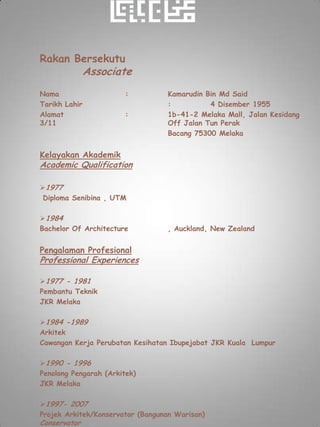 Rakan Bersekutu
               Associate
Nama                    :         Kamarudin Bin Md Said
Tarikh Lahir                      :          4 Disember 1955
Alamat                  :         1b-41-2 Melaka Mall, Jalan Kesidang
3/11                              Off Jalan Tun Perak
                                  Bacang 75300 Melaka


Kelayakan Akademik
Academic Qualification

1977
 Diploma Senibina , UTM

1984
Bachelor Of Architecture          , Auckland, New Zealand


Pengalaman Profesional
Professional Experiences

1977 - 1981
Pembantu Teknik
JKR Melaka

1984 -1989
Arkitek
Cawangan Kerja Perubatan Kesihatan Ibupejabat JKR Kuala Lumpur

1990 - 1996
Penolong Pengarah (Arkitek)
JKR Melaka

1997- 2007
Projek Arkitek/Konservator (Bangunan Warisan)
Conservator
 