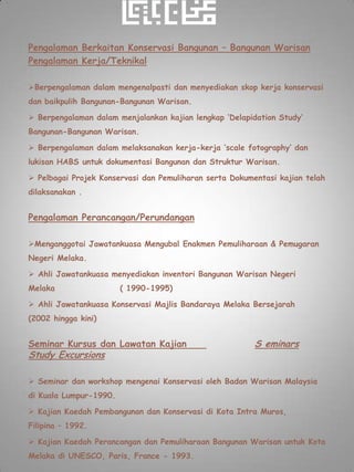 Pengalaman Berkaitan Konservasi Bangunan – Bangunan Warisan
Pengalaman Kerja/Teknikal

Berpengalaman dalam mengenalpasti dan menyediakan skop kerja konservasi
dan baikpulih Bangunan-Bangunan Warisan.

 Berpengalaman dalam menjalankan kajian lengkap ‘Delapidation Study’
Bangunan-Bangunan Warisan.

 Berpengalaman dalam melaksanakan kerja-kerja ‘scale fotography’ dan
lukisan HABS untuk dokumentasi Bangunan dan Struktur Warisan.

 Pelbagai Projek Konservasi dan Pemuliharan serta Dokumentasi kajian telah
dilaksanakan .


Pengalaman Perancangan/Perundangan

Menganggotai Jawatankuasa Mengubal Enakmen Pemuliharaan & Pemugaran
Negeri Melaka.

 Ahli Jawatankuasa menyediakan inventori Bangunan Warisan Negeri
Melaka                  ( 1990-1995)

 Ahli Jawatankuasa Konservasi Majlis Bandaraya Melaka Bersejarah
(2002 hingga kini)


Seminar Kursus dan Lawatan Kajian                        S eminars
Study Excursions

 Seminar dan workshop mengenai Konservasi oleh Badan Warisan Malaysia
di Kuala Lumpur-1990.

 Kajian Kaedah Pembangunan dan Konservasi di Kota Intra Muros,
Filipina – 1992.

 Kajian Kaedah Perancangan dan Pemuliharaan Bangunan Warisan untuk Kota
Melaka di UNESCO, Paris, France - 1993.
 