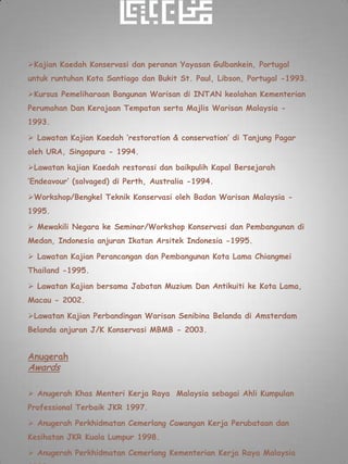 Kajian Kaedah Konservasi dan peranan Yayasan Gulbankein, Portugal
untuk runtuhan Kota Santiago dan Bukit St. Paul, Libson, Portugal -1993.

Kursus Pemeliharaan Bangunan Warisan di INTAN keolahan Kementerian
Perumahan Dan Kerajaan Tempatan serta Majlis Warisan Malaysia -
1993.

 Lawatan Kajian Kaedah ‘restoration & conservation’ di Tanjung Pagar
oleh URA, Singapura - 1994.

Lawatan kajian Kaedah restorasi dan baikpulih Kapal Bersejarah
‘Endeavour’ (salvaged) di Perth, Australia -1994.

Workshop/Bengkel Teknik Konservasi oleh Badan Warisan Malaysia -
1995.

 Mewakili Negara ke Seminar/Workshop Konservasi dan Pembangunan di
Medan, Indonesia anjuran Ikatan Arsitek Indonesia -1995.

 Lawatan Kajian Perancangan dan Pembangunan Kota Lama Chiangmei
Thailand -1995.

 Lawatan Kajian bersama Jabatan Muzium Dan Antikuiti ke Kota Lama,
Macau - 2002.

Lawatan Kajian Perbandingan Warisan Senibina Belanda di Amsterdam
Belanda anjuran J/K Konservasi MBMB - 2003.


Anugerah
Awards

 Anugerah Khas Menteri Kerja Raya Malaysia sebagai Ahli Kumpulan
Professional Terbaik JKR 1997.

 Anugerah Perkhidmatan Cemerlang Cawangan Kerja Perubataan dan
Kesihatan JKR Kuala Lumpur 1998.

 Anugerah Perkhidmatan Cemerlang Kementerian Kerja Raya Malaysia
 