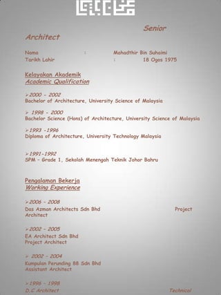 Senior
Architect
Nama                   :           Mahadthir Bin Suhaimi
Tarikh Lahir                       :          18 Ogos 1975


Kelayakan Akademik
Academic Qualification

2000 - 2002
Bachelor of Architecture, University Science of Malaysia

 1998 - 2000
Bachelor Science (Hons) of Architecture, University Science of Malaysia

1993 -1996
Diploma of Architecture, University Technology Malaysia


1991-1992
SPM – Grade 1, Sekolah Menengah Teknik Johor Bahru



Pengalaman Bekerja
Working Experience

2006 – 2008
Das Azman Architects Sdn Bhd                                 Project
Architect

2002 – 2005
EA Architect Sdn Bhd
Project Architect

 2002 – 2004
Kumpulan Perunding 88 Sdn Bhd
Assistant Architect

1996 – 1998
D.C Architect                                              Technical
 