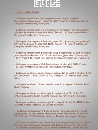 Project Undertaken

• Cadangan penambahan dan pengubahsuaian kepada bangunan
Kementerian Dalam Negeri, Blok D1 &D2 Parcel D, Pusat Pentadbiran
Kerajaan Persekutuan, Putrajaya.

• Cadangan pembangunan 2 blok pangsapuri kerajaan yang mengandungi
316 unit kediaman di atas plot 18R9, Presint 18, Pusat Pentadbiran
Kerajaan Persekutuan, Putrajaya.

• Cadangan pembangunan 6 blok pangsapuri kerajaan yang mengandungi
574 unit kediaman di atas plot 18R8, Presint 18, Pusat Pentadbiran
Kerajaan Persekutuan, Putrajaya.

• Cadangan pembangunan perumahan yang mengandungi 30 unit kediaman
jenis rumah berkembar dan 18 unit kediaman jenis teres di atas plot
18R7, Presint 18, Pusat Pentadbiran Kerajaan Persekutuan, Putrajaya.

• Cadangan pembangunan blok kondominium di atas plot 18R6 Presint
18, Pusat Pentadbiran Kerajaan Persekutuan Putrajaya.

• Cadangan membina sebuah kilang / gudang dan pejabat 3 tingkat di lot
no1 (pt 26414) Jalan Utarid U5/19, Seksyen U5, Bandar Baru Shah
Alam.

• Cadangan membina 106 unit rumah teres 2 ½ tingkat di Bandar Baru
Bukit Puchong.

• Cadangan membina sebuah bangle 2 tingkat di no.50, Jalan PJU
3/17B Damansara Indah Resorts Homes, Daerah Petaling, Selengor.

• Cadangan membina sebuah bangle 2 ½ tingkat di plot BL-4104 Bandar
Mahkota Cheras, Daerah Ulu Langat Selangor.

• Cadangan pembangunan 1 blok pangsapuri kos sederhana 6 tingkat
mengandungi 70 unit dengan kemudahan dewan dan tadika, di atas lot
PT 3233 dan PT 3234 Mukim Ampang, Daerah Ulu Langat, Selangor

• Cadangan mendirikan satu banagunan yang mengandungi stesen minyak
Petronas dan perniagaan makanan satu tingkat di atas lot 49946 (pt
1712) Pekan Subang Jaya USJ20 Mukim Damansara, Daerah Petaling
 