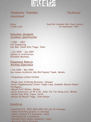 Pembantu Teknikal                                     Technical
Assistant

Nama                      :         Syarifah Aziemah Binti Syed Hassan
Tarikh Lahir                        :          15 September 1987


Kelayakan Akademik
Academic Qualification
2002 - 2003
Civil Engineering
Sek Men Teknik Kota Tinggi, Johor

Jan 2004 - Jan 2007
Diploma in Architecture
Politeknik Merlimau

Pengalaman Bekerja
Working Experience
Jan 2006 – Mei 2006
Das Azman Architects Sdn Bhd Pejabat Tapak, Melaka

Pengalaman Latihan Pratikal

▪Banglo kayu di Batang Berjuntai, Selangor
▪Kerja Pengubahsuaian Istana Tengku Long, Kompleks Muzium Negeri
Terengganu.
▪Masjid Parit Melana, Melaka
▪Kerja Konservasi Lot 54 & 56, Jalan Tun Tan Cheng Lock, Melaka.
▪Rumah Raja Bilah, Papan, Perak.
▪Masjid Kg Masjid Tinggi, Jalan Banjar.


Kemahiran

▪AutoCAD R14, 2002,2004,2006 (2D and 3D drawings)
▪Adobe Photoshop (graphic & colouring)
▪Adobe Premiere Pro (animation, video)
▪Sketchup5 (3D & animation)
▪Windows Movie Maker (animation, video)
 