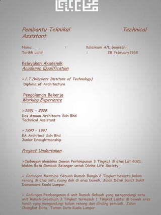 Pembantu Teknikal                                      Technical
Assistant
Nama                    :          Kalaimani A/L Ganesan
Tarikh Lahir                       :           28 February1968


Kelayakan Akademik
Academic Qualification

I.T (Workers Institute of Technology)
 Diploma of Architecture


Pengalaman Bekerja
Working Experience

1991 – 2009
Das Azman Architects Sdn Bhd
Technical Assistant

1990 – 1991
EA Architect Sdn Bhd
Junior Draughtmanship


Project Undertaken

Cadangan Membina Dewan Perhimpunan 3 Tingkat di atas Lot 6021,
Mukim Batu Gombak Selangor untuk Divine Life Society.

 Cadangan Membina Sebuah Rumah Banglo 2 Tingkat beserta kolam
renang di atas satu ruang dek di aras bawah, Jalan Datai Barat Bukit
Damansara Kuala Lumpur.

 Cadangan Pembangunan 6 unit Rumah Sebuah yang mengandungi satu
unit Rumah Sesebuah 3 Tingkat termasuk 1 Tingkat Lantai di bawah aras
tanah yang mengandungi kolam renang dan dinding pemisah, Jalan
Changkat Duta, Taman Duta Kuala Lumpur.
 