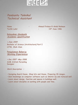 Pembantu Teknikal
Technical Assistant

Name                      :          Ahmad Firdaus B Abdul Rahman
Tarikh Lahir                         :          19th June 1986


Kelayakan Akademik
Academic Qualification

June 2009
Bachelor of Science (Architecture) Part I
UiTM, Shah Alam

Pengalaman Bekerja
Working Experiences

Dec 2007 –May 2008
SAM Arkitek Perunding
Designer

Work Description :

•   Designing Guard House, Shop lots and House, Preparing 3D images.
•   Gain knowledge on computer software such as Sketch Up and Autocad well.
•   Learn about design, function and spaces in buildings well.
•   Learn about discipline on working with people and time.
 