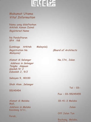 Makumat Utama
Vital Information

Nama yang didaftarkan
Arkitek Azman Zainal
Registered Name

No Pendaftaran
SPA /68

(Lembaga   Arkitek      Malaysia)
Registration No.                    (Board of Architects
Malaysia)

Alamat di Selangor                      No.17A, Jalan
 Address in Selangor
Tengku Ampuan
abedah 9/ J
Zabedah J, 9/J

Seksyen 9, 40100

Shah Alam ,Selangor
                                                 Tel : 03-
55245454
                                        Fax : 03-55245455

Alamat di Melaka                        1B-41-2 Melaka
Mall,
Address in Melaka                                Jalan
Kesidang 3/11,
                                        Off Jalan Tun
Perak,
                                        Bachang, Melaka,
 