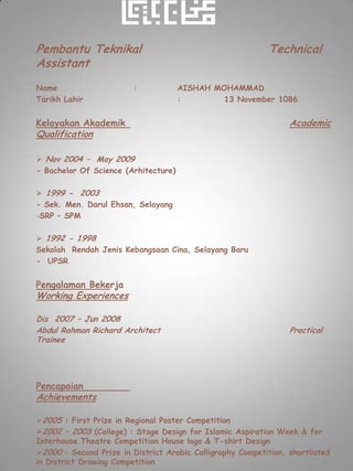Pembantu Teknikal                                           Technical
Assistant
Name                     :            AISHAH MOHAMMAD
Tarikh Lahir                          :        13 November 1086


Kelayakan Akademik                                               Academic
Qualification

 Nov 2004 – May 2009
- Bachelor Of Science (Arhitecture)

 1999 - 2003
- Sek. Men. Darul Ehsan, Selayang
-SRP – SPM

 1992 - 1998
Sekolah Rendah Jenis Kebangsaan Cina, Selayang Baru
- UPSR


Pengalaman Bekerja
Working Experiences

Dis 2007 – Jun 2008
Abdul Rahman Richard Architect                                   Practical
Trainee




Pencapaian
Achievements

2005 : First Prize in Regional Poster Competition
2002 – 2003 (College) : Stage Design for Islamic Aspiration Week & for
Interhouse Theatre Competition House logo & T-shirt Design
2000 – Second Prize in District Arabic Calligraphy Competition, shortlisted
in District Drawing Competition
 