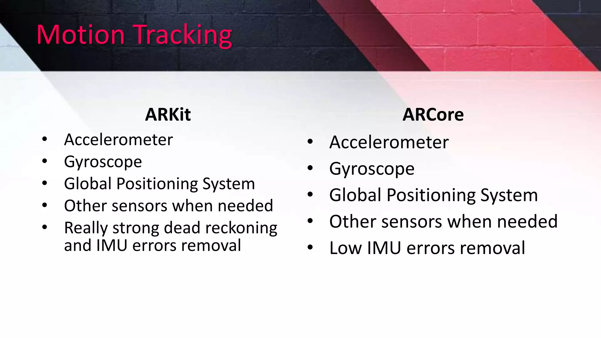 Motion Tracking
ARKit
• Accelerometer
• Gyroscope
• Global Positioning System
• Other sensors when needed
• Really strong dead reckoning
and IMU errors removal
ARCore
• Accelerometer
• Gyroscope
• Global Positioning System
• Other sensors when needed
• Low IMU errors removal
 