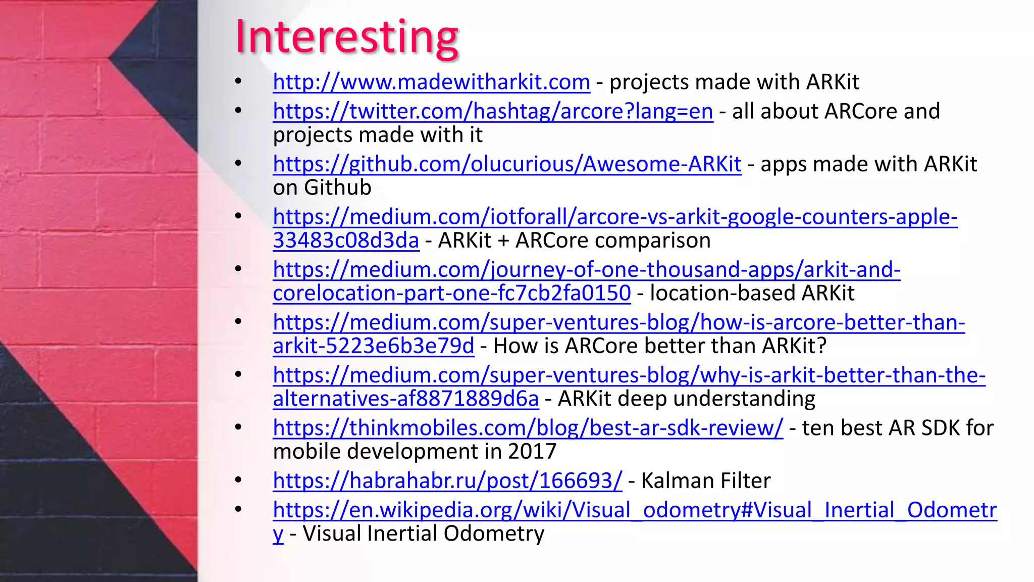 Interesting
• http://www.madewitharkit.com - projects made with ARKit
• https://twitter.com/hashtag/arcore?lang=en - all about ARCore and
projects made with it
• https://github.com/olucurious/Awesome-ARKit - apps made with ARKit
on Github
• https://medium.com/iotforall/arcore-vs-arkit-google-counters-apple-
33483c08d3da - ARKit + ARCore comparison
• https://medium.com/journey-of-one-thousand-apps/arkit-and-
corelocation-part-one-fc7cb2fa0150 - location-based ARKit
• https://medium.com/super-ventures-blog/how-is-arcore-better-than-
arkit-5223e6b3e79d - How is ARCore better than ARKit?
• https://medium.com/super-ventures-blog/why-is-arkit-better-than-the-
alternatives-af8871889d6a - ARKit deep understanding
• https://thinkmobiles.com/blog/best-ar-sdk-review/ - ten best AR SDK for
mobile development in 2017
• https://habrahabr.ru/post/166693/ - Kalman Filter
• https://en.wikipedia.org/wiki/Visual_odometry#Visual_Inertial_Odometr
y - Visual Inertial Odometry
 