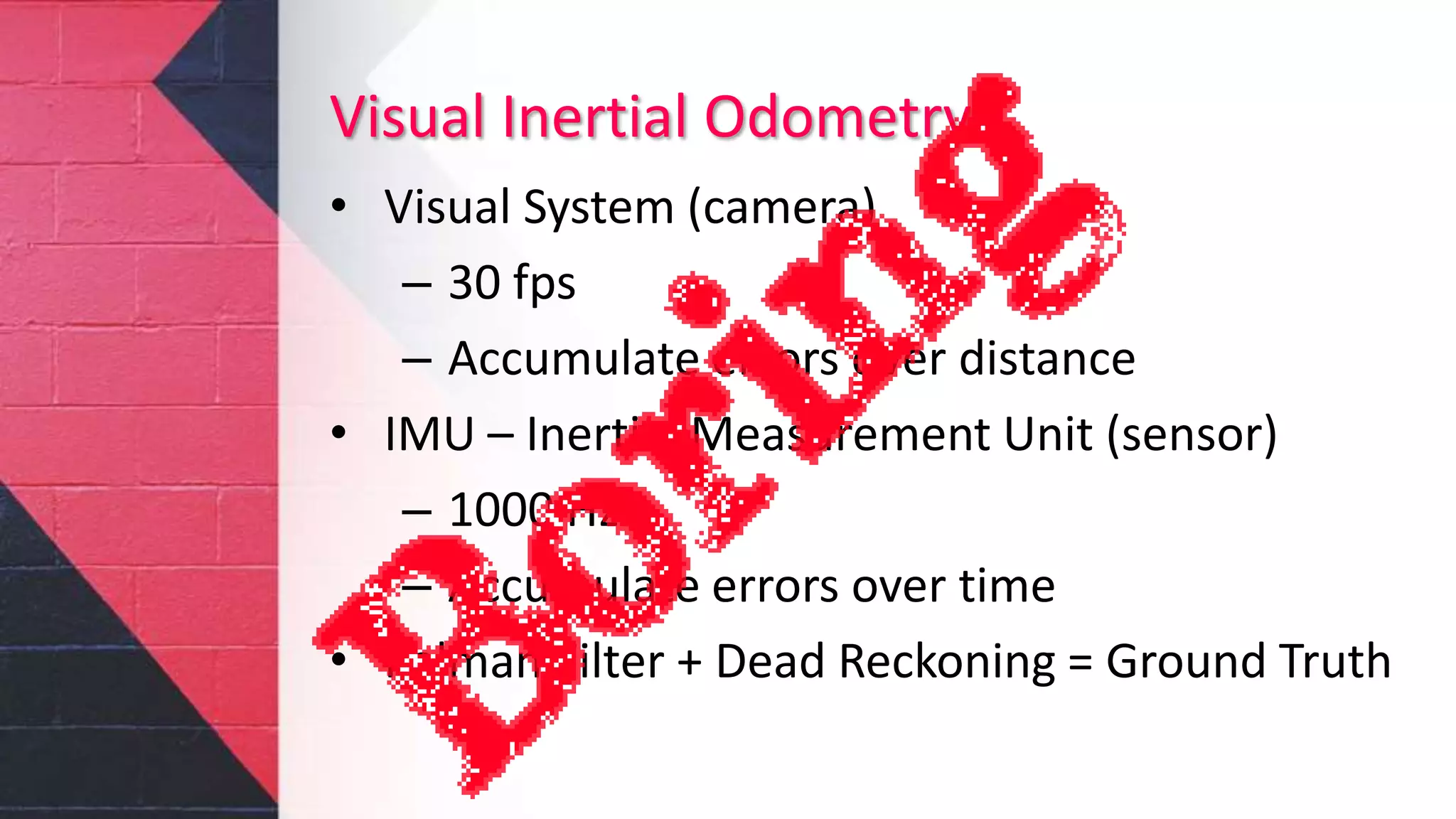 Visual Inertial Odometry
• Visual System (camera)
– 30 fps
– Accumulate errors over distance
• IMU – Inertial Measurement Unit (sensor)
– 1000 Hz
– Accumulate errors over time
• Kalman Filter + Dead Reckoning = Ground Truth
 