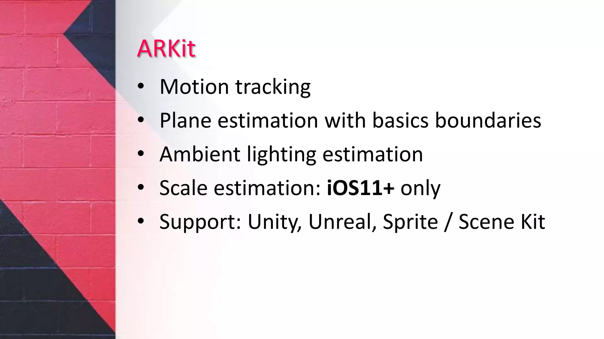 ARKit
• Motion tracking
• Plane estimation with basics boundaries
• Ambient lighting estimation
• Scale estimation: iOS11+ only
• Support: Unity, Unreal, Sprite / Scene Kit
 
