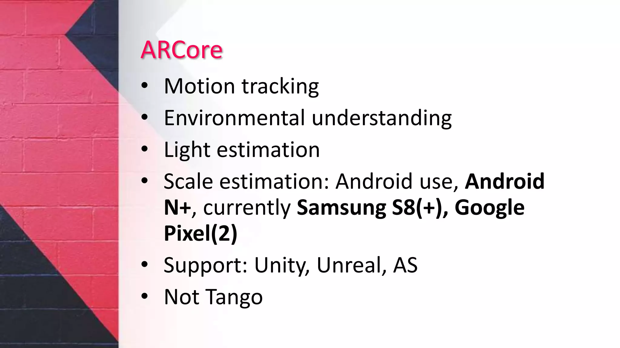 ARCore
• Motion tracking
• Environmental understanding
• Light estimation
• Scale estimation: Android use, Android
N+, currently Samsung S8(+), Google
Pixel(2)
• Support: Unity, Unreal, AS
• Not Tango
 
