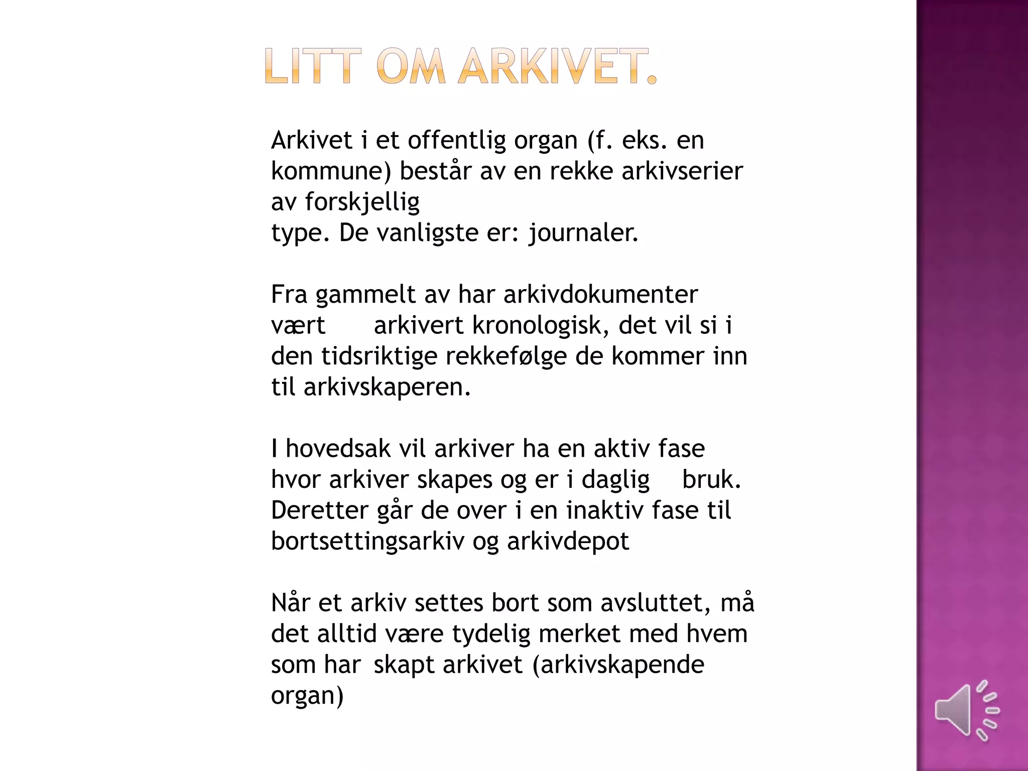 Arkivet i et offentlig organ (f. eks. en
kommune) består av en rekke arkivserier
av forskjellig
type. De vanligste er: journaler.

Fra gammelt av har arkivdokumenter
vært      arkivert kronologisk, det vil si i
den tidsriktige rekkefølge de kommer inn
til arkivskaperen.

I hovedsak vil arkiver ha en aktiv fase
hvor arkiver skapes og er i daglig bruk.
Deretter går de over i en inaktiv fase til
bortsettingsarkiv og arkivdepot

Når et arkiv settes bort som avsluttet, må
det alltid være tydelig merket med hvem
som har skapt arkivet (arkivskapende
organ)
 