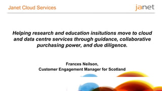 Janet Cloud Services 
Helping research and education insitutions move to cloud 
and data centre services through guidance, collaborative 
purchasing power, and due diligence. 
Frances Neilson, 
Customer Engagement Manager for Scotland 
 