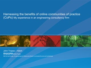 Harnessing the benefits of online communities of practice (CoPs)  My experience in an engineering consultancy firm  John Tropea – Hatch Associates Ark group Oct 2009 Perth KM for the Energy, Engineering and Resources Sector connected forums and workshops 