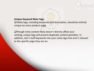 Unique Keyword Meta Tags:
 Meta tags, including keywords and description, should be entirely
unique on every product page...