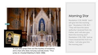 Morning Star
Revelation 2:28, NASB: "and I
will give him the morning
star." Revelation 2:28, NLT:
"They will have the same
authority I received from my
Father, and I will also give
them the morning star!"
Revelation 2:28, CSB: "just as
I have received this from my
Father. I will also give him
the morning star."
“A man who prays lives out the mystery of existence,
and a man who does not pray scarcely exists.” Thus
writes St. Charbel Makhlouf (1828–1898)
 