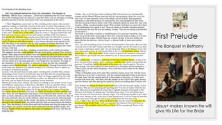 First Prelude
First Prelude of the Wedding Feast:
◦ 584.The Sabbath before the Entry into Jerusalem. The Supper at
Bethany. 188 for Jesus, continued …[Peter had commented that the Feast reminds
him of the Wedding Feast of Cana but at least here there were no shortages, recalling
possibly that they were the extra guests who were unexpected at the time.]
◦ 5 Mary Magdalene comes back in. She is holding in her hands a thin-necked
amphora, ending in a little bill, as pretty as the neck of a bird. The alabaster is of a
precious rosy yellow hue, like the complexion of some blondes. The apostles look at
her thinking, perhaps, that she is bringing some rare delicacy. But Mary does not go
to the center, inside the U of the table, where her sister is. She goes behind the seat-
beds and stops between that of Jesus and Lazarus and that of the two Jameses.
She uncorks the alabaster vase and places her hand under the little bill to receive a
few drops of a viscous liquid that flows slowly from the open amphora. A strong
smell of tuberoses and other essences, a very intense pleasant scent spreads in the
hall. But Mary is not satisfied with the little quantity of perfume that flows. She
stoops and with a sharp blow she breaks the neck of the amphora against the corner
of Jesus' little bed.
The thin neck falls on the floor, shedding scented drops on the marble pavement.
The amphora now has a wide aperture through which plenty unguent flows in thick
gushes. Mary places herself behind Jesus and spreads the thick oil on her Jesus' hair,
she sprinkles all His locks with it, she stretches them and then puts them in order
with the comb taken from her own hair, tidying them on the adored head. Jesus' fair-
red hair shines now like dark gold and is very bright after the unction. The light of
the chandelier, lit by the servants, is reflected on Jesus fair hair like a beautiful
copper-colored bronze helmet. The scent is exhilarating. Through the nostrils it rises
to the head and, spread as it is without restraint, it is so intense that it is almost as
exciting as sternutatory powder.
Lazarus, with his head turned round, smiles watching how carefully Mary anoints
and arranges Jesus' locks so that His hair may look tidy after the scented massage,
while she does not worry about her plaits, which, no longer supported by the wide
comb that helps the hairpins to hold them in place, are falling lower and lower on
her neck, and are about to loosen completely on her shoulders.
Martha also looks at her smiling. The others are talking to one another in low voices
with different expressions on their faces. But Mary is not yet satisfied. There is still
plenty ointment in the broken vase, and Jesus' hair, although thick, is already
saturated with it. Mary then repeats the loving gesture of an evening of long-ago.
She kneels down at the foot of the bed, she unties the buckles of Jesus' sandals and
takes them off, and dipping the long fingers of her beautiful hand into the vase, she
takes as much ointment as she can and spreads it on His bare feet, toe by toe, then on
the soles and heels, then up, on the malleoli, which she uncovers by throwing back
His linen tunic, and lastly on the insteps, she delays on the metatarsi, which will be
pierced by the dreadful nails, she insists until she finds no more balm in the hollow
vase. Then she shatters it on the floor and with her hands now free she removes her
big hairpins, she quickly looses her heavy plaits and with that golden, bright, soft,
flowing bundle of hair she removes the excess of ointment from Jesus' feet that are
dripping balm.
The Banquet in Bethany
6 Judas, who so far has been silent watching with lewd envious eyes the beautiful
woman and the Master Whose head and feet she was anointing, raises his voice, the
only voice of open reproach; some of the others, not all of them, had murmured
something or had made gestures of surprised but also calm disapproval. But Judas,
who has stood up to have a better view of the ointment spread on Jesus' feet, says with
ill grace: «What a useless heathen waste! Why do that? And then we expect the Chiefs
of the Sanhedrin not to speak of sin! Those are deeds of a lustful courtesan and they
do not become the new life you are leading, woman. They are too strong a recollection
of your past! »
The insult is such that everybody is dumbfounded. It is such that everybody stirs,
some sit up on the beds, some jump to their feet, everyone looks at Judas, as if he had
suddenly become insane. Martha flares up. Lazarus springs to his feet striking the
table with his fist and says: «In my house...», then he looks at Jesus and controls
himself.
«Yes. Are you all looking at me? You have all murmured in your hearts. But now that
I echoed your words and I openly said what you thought, you are all ready to say that I
am wrong. I will repeat what I said. I do not mean that Mary is the Master's lover. But
I say that certain actions do not become Him or her. It is an imprudent action. And an
unjust one. Yes. Why such waste? If she wanted to destroy the memories of her past,
she could have given that vase and ointment to me. It was at least a pound of pure
nard!
And of high value. I could have sold it for at least three hundred denarii, as that is the
price for nard of that quality. And I could have sold the vase, which was beautiful and
precious. I would have given the money to the poor who crowd round us. We never
have enough. And those asking for alms tomorrow in Jerusalem will be numberless. »
«That is true» say the others assenting. «You could have used a little for the Master
and the rest...»
7 Mary of Magdala seems to be deaf. She continues wiping Jesus' feet with her loose
hair that now, at its end, is also heavy with the ointment and darker than on the top of
her head. Jesus' feet are smooth and soft in their shade of old ivory, as if they were
covered with fresh skin. And Mary puts the sandals on the Christ's feet again, kissing
each foot before and after putting the sandal on, deaf to everything that is not her love
Jesus defends her laying His hand on her head bent in the last kiss and saying: «Leave
her alone. Why are you annoying and upsetting her? You do not realize what she has
done. Mary has accomplished an action that is rightful and good with regard to Me.
The poor will always be among you. I am about to go away. You will always have
them, but you will soon not have Me any longer. You will always be able to give alms
to the poor. Shortly to Me, to the Son of man among men, it will no longer be possible
to give any honor, through the will of men, and because the hour has come.
Love is light to her. She feels that I am about to die, and she wanted to anticipate the
burial anointing for My body. I tell you solemnly that wherever the Good News is
proclaimed, this prophetic action of love of hers will be remembered. Poem of the
Man-God Jesus+ makes known He will
give His Life for the Bride
 