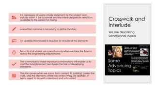 Crosswalk and
Interlude
We are describing
Dimensional Media
It is necessary to supply a load statement for the project and
include within it the crosswalk and the interlude/prelude renditions
available to this version for mixing
A rewritten narrative is necessary to define the story
An updated Storyboard is required to include all the elements
Secants and wheels are operative only when we take the time to
define the engineering requirements
The summation of these important combinations will enable us to
cost the load statement and begin the task of developing
standards.
The story (even when we move from content to building) guides the
work, and the elements of the story even if they are abstract in
terms, need to be well understood and articulated.
 