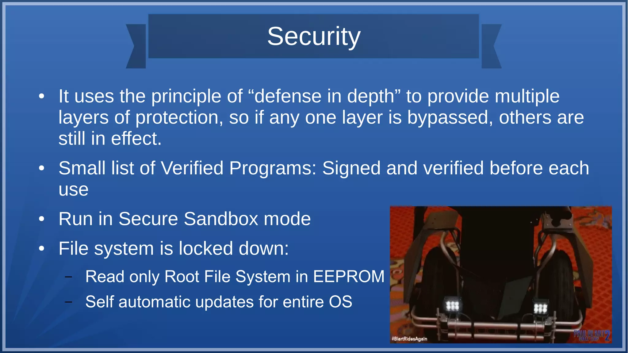 Security
● It uses the principle of “defense in depth” to provide multiple
layers of protection, so if any one layer is bypassed, others are
still in effect.
● Small list of Verified Programs: Signed and verified before each
use
● Run in Secure Sandbox mode
● File system is locked down:
– Read only Root File System in EEPROM
– Self automatic updates for entire OS
 