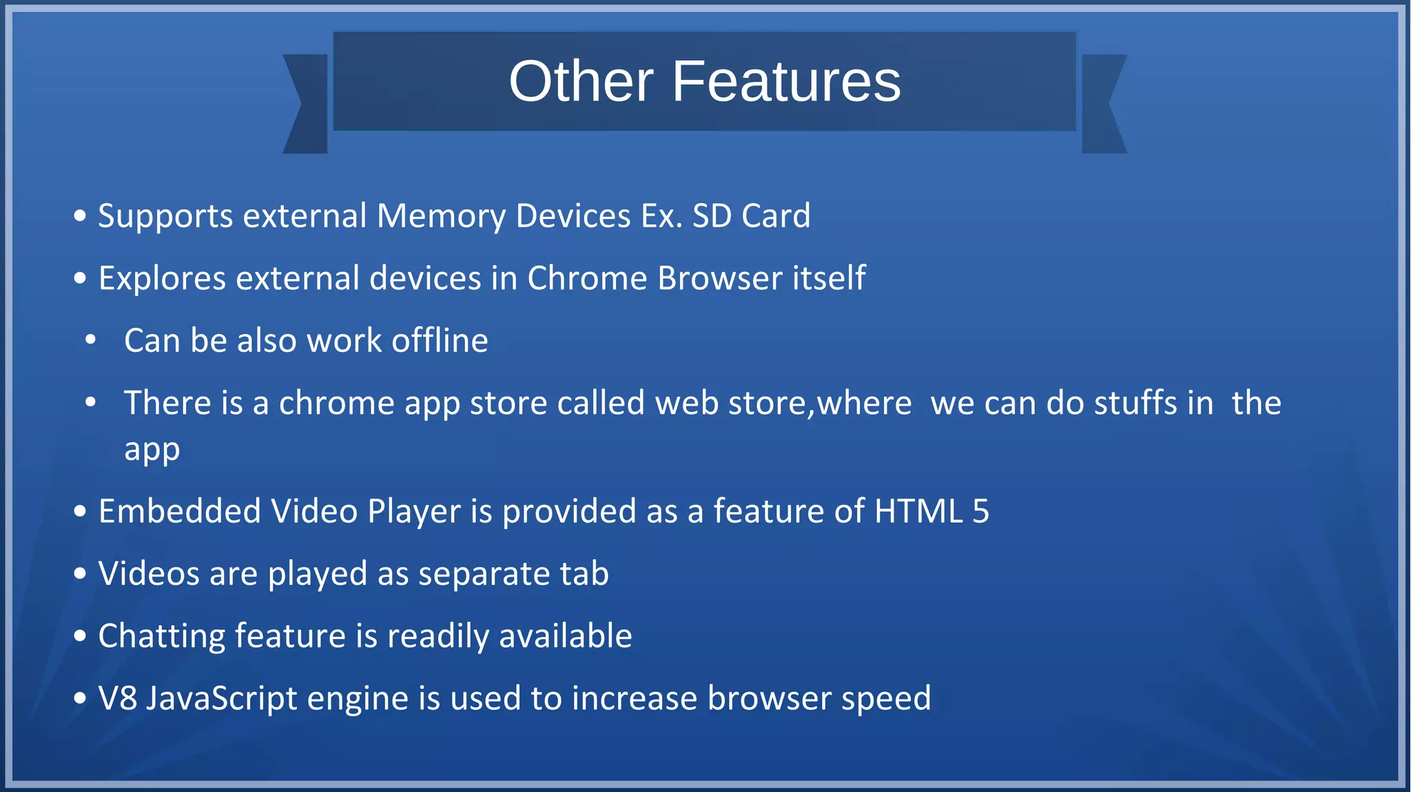 Other Features
• Supports external Memory Devices Ex. SD Card
• Explores external devices in Chrome Browser itself
● Can be also work offline
● There is a chrome app store called web store,where we can do stuffs in the
app
• Embedded Video Player is provided as a feature of HTML 5
• Videos are played as separate tab
• Chatting feature is readily available
• V8 JavaScript engine is used to increase browser speed
 