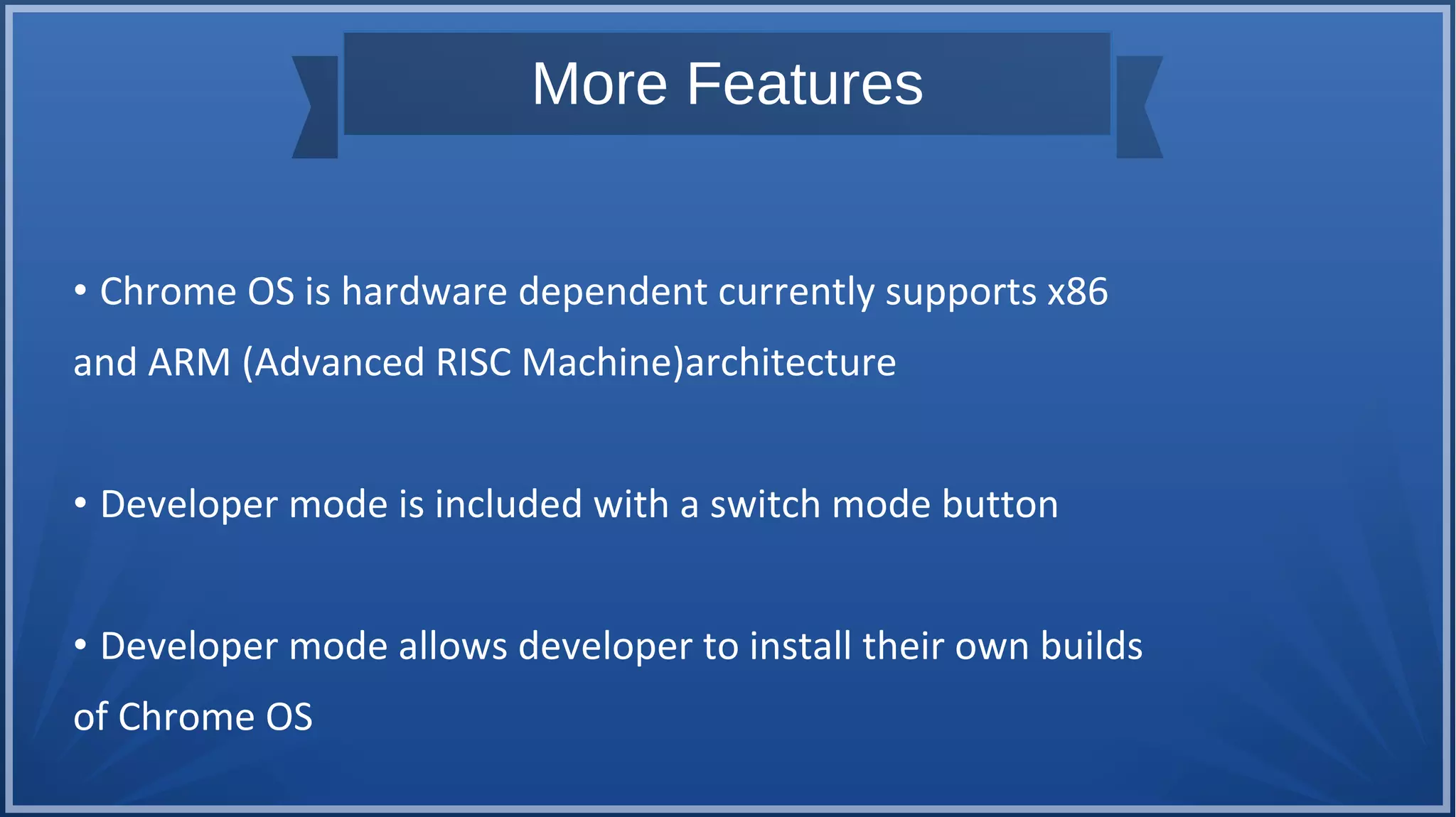 More Features
• Chrome OS is hardware dependent currently supports x86
and ARM (Advanced RISC Machine)architecture
• Developer mode is included with a switch mode button
• Developer mode allows developer to install their own builds
of Chrome OS
 