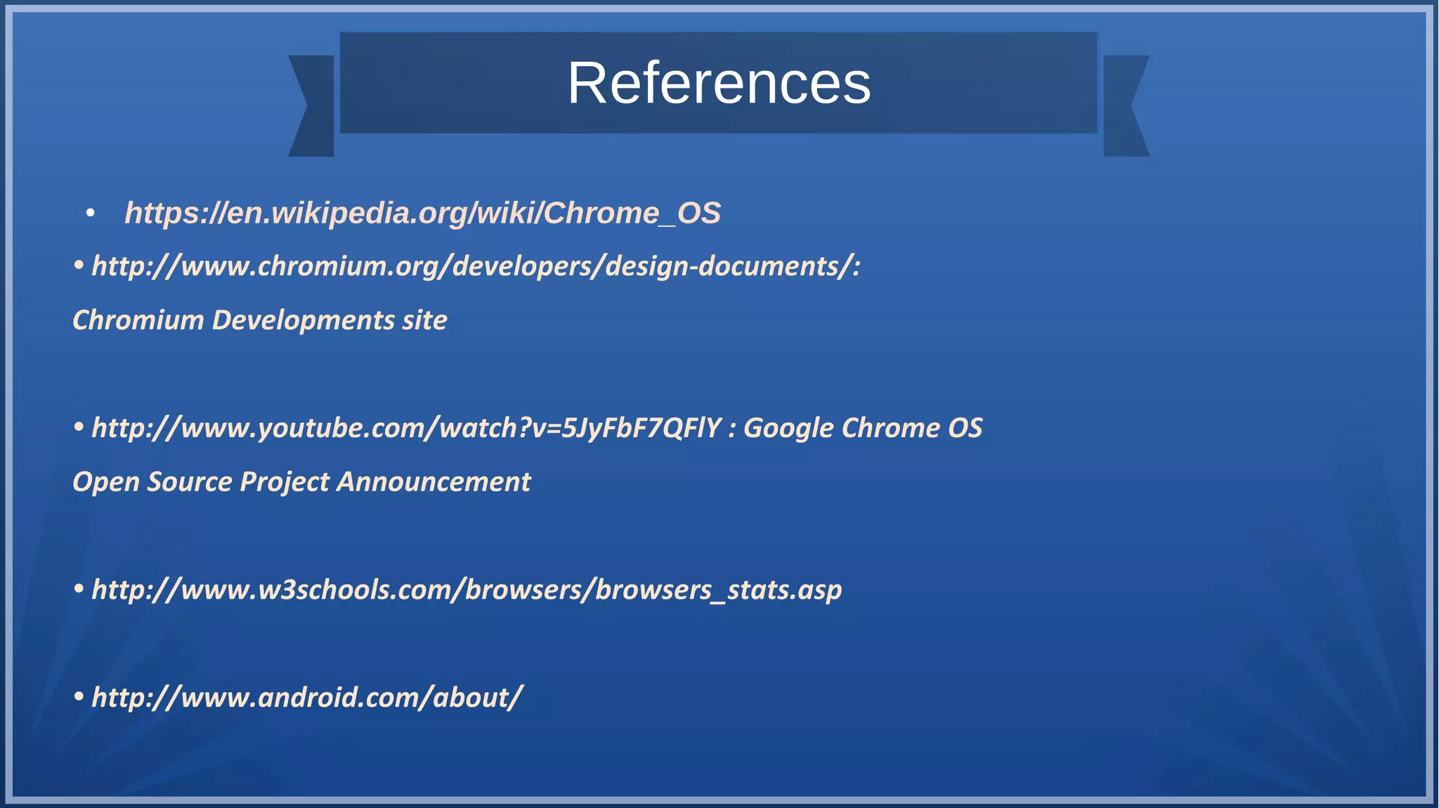 References
● https://en.wikipedia.org/wiki/Chrome_OS
• http://www.chromium.org/developers/design-documents/:
Chromium Developments site
• http://www.youtube.com/watch?v=5JyFbF7QFlY : Google Chrome OS
Open Source Project Announcement
• http://www.w3schools.com/browsers/browsers_stats.asp
• http://www.android.com/about/
 
