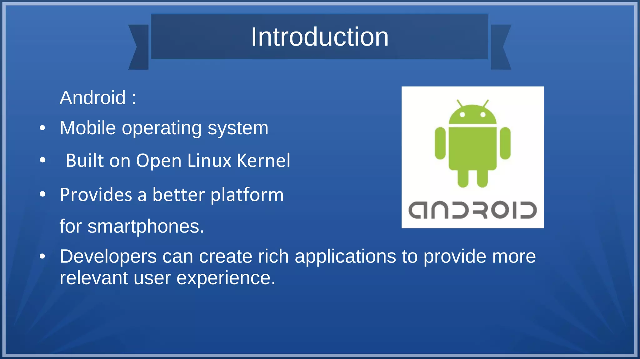 Introduction
Android :
● Mobile operating system
● Built on Open Linux Kernel
● Provides a better platform
for smartphones.
● Developers can create rich applications to provide more
relevant user experience.
 