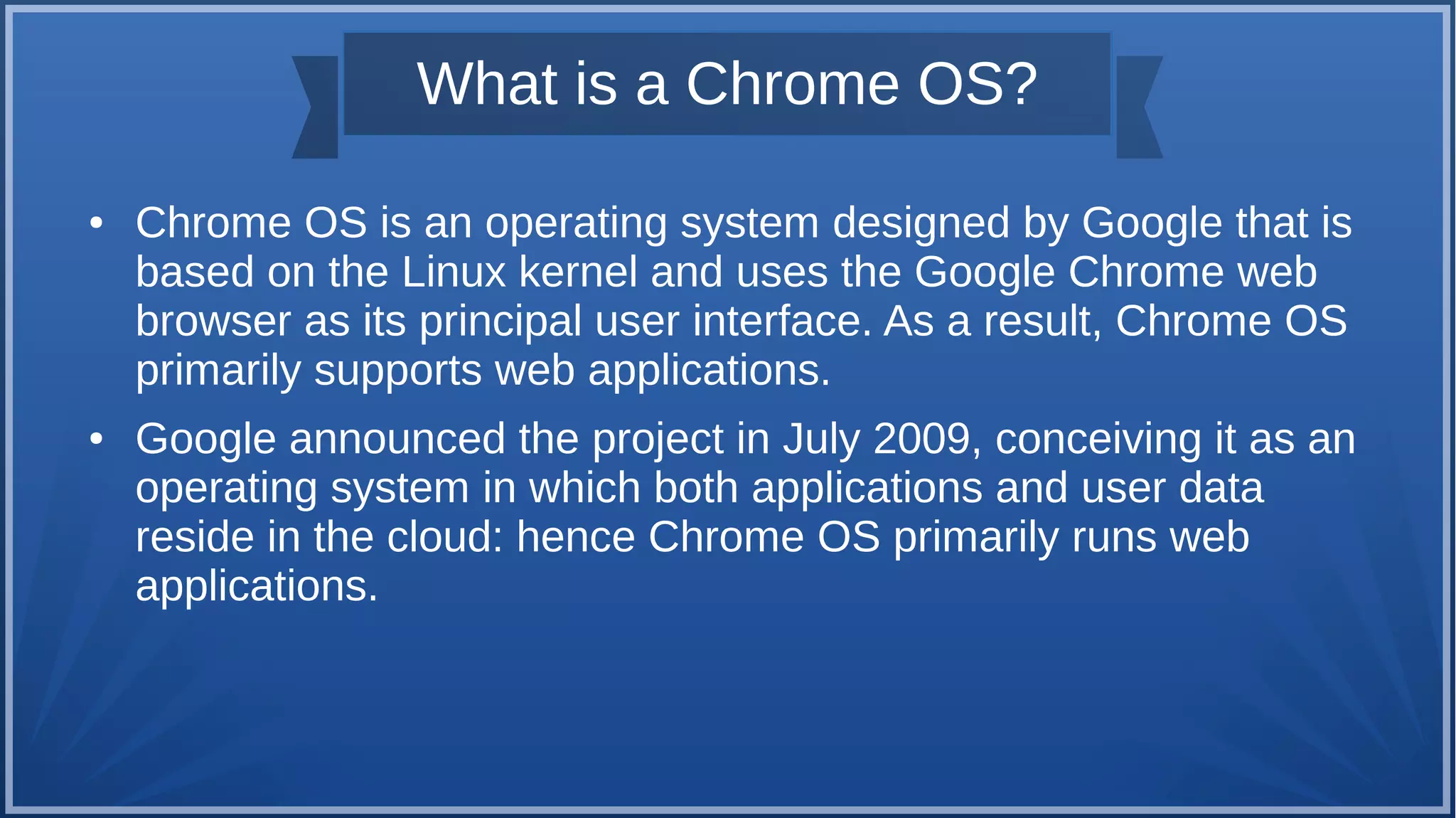 What is a Chrome OS?
● Chrome OS is an operating system designed by Google that is
based on the Linux kernel and uses the Google Chrome web
browser as its principal user interface. As a result, Chrome OS
primarily supports web applications.
● Google announced the project in July 2009, conceiving it as an
operating system in which both applications and user data
reside in the cloud: hence Chrome OS primarily runs web
applications.
 