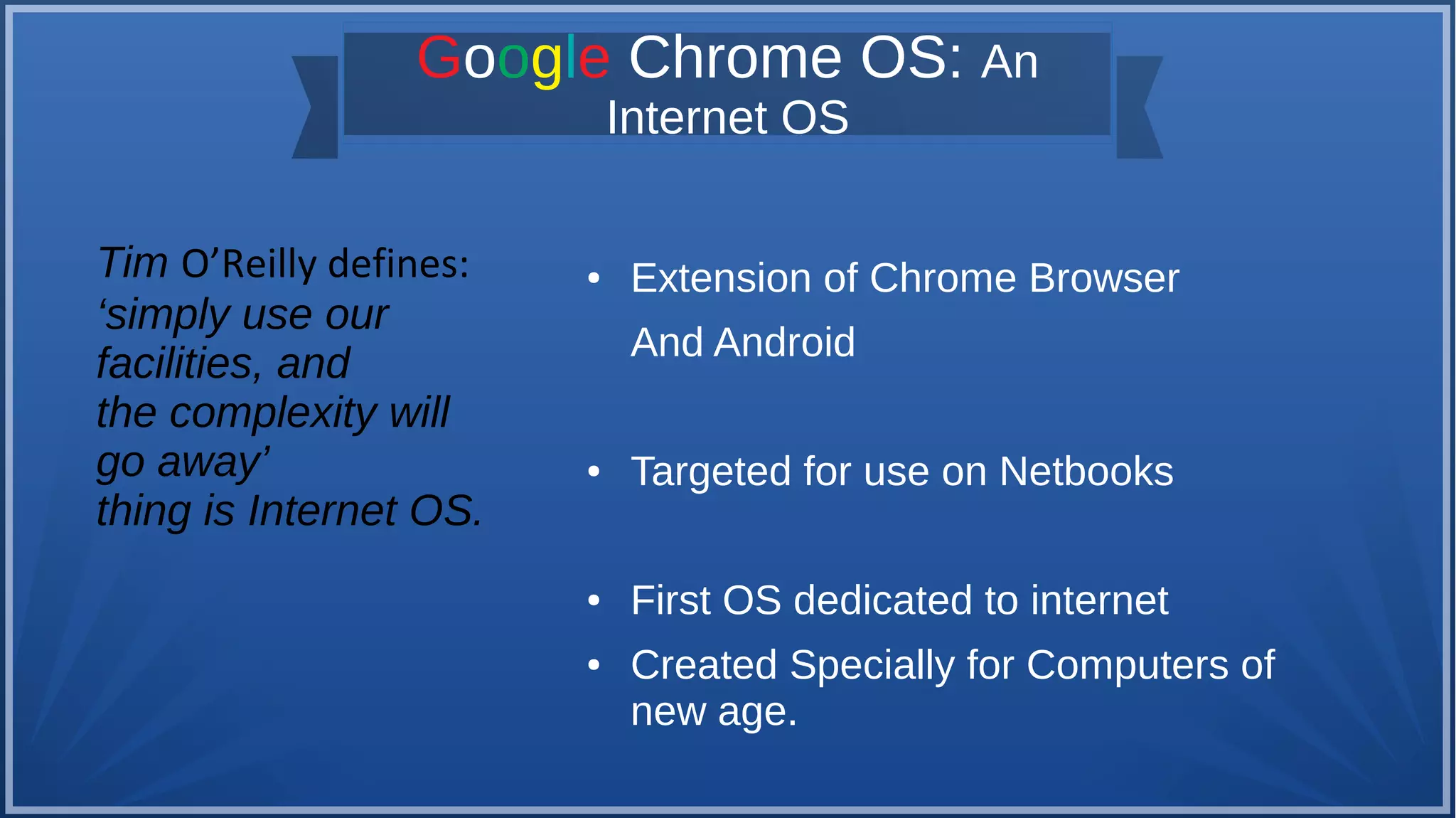 Google Chrome OS: An
Internet OS
● Extension of Chrome Browser
And Android
● Targeted for use on Netbooks
● First OS dedicated to internet
● Created Specially for Computers of
new age.
Tim O’Reilly defines:
‘simply use our
facilities, and
the complexity will
go away’
thing is Internet OS.
 