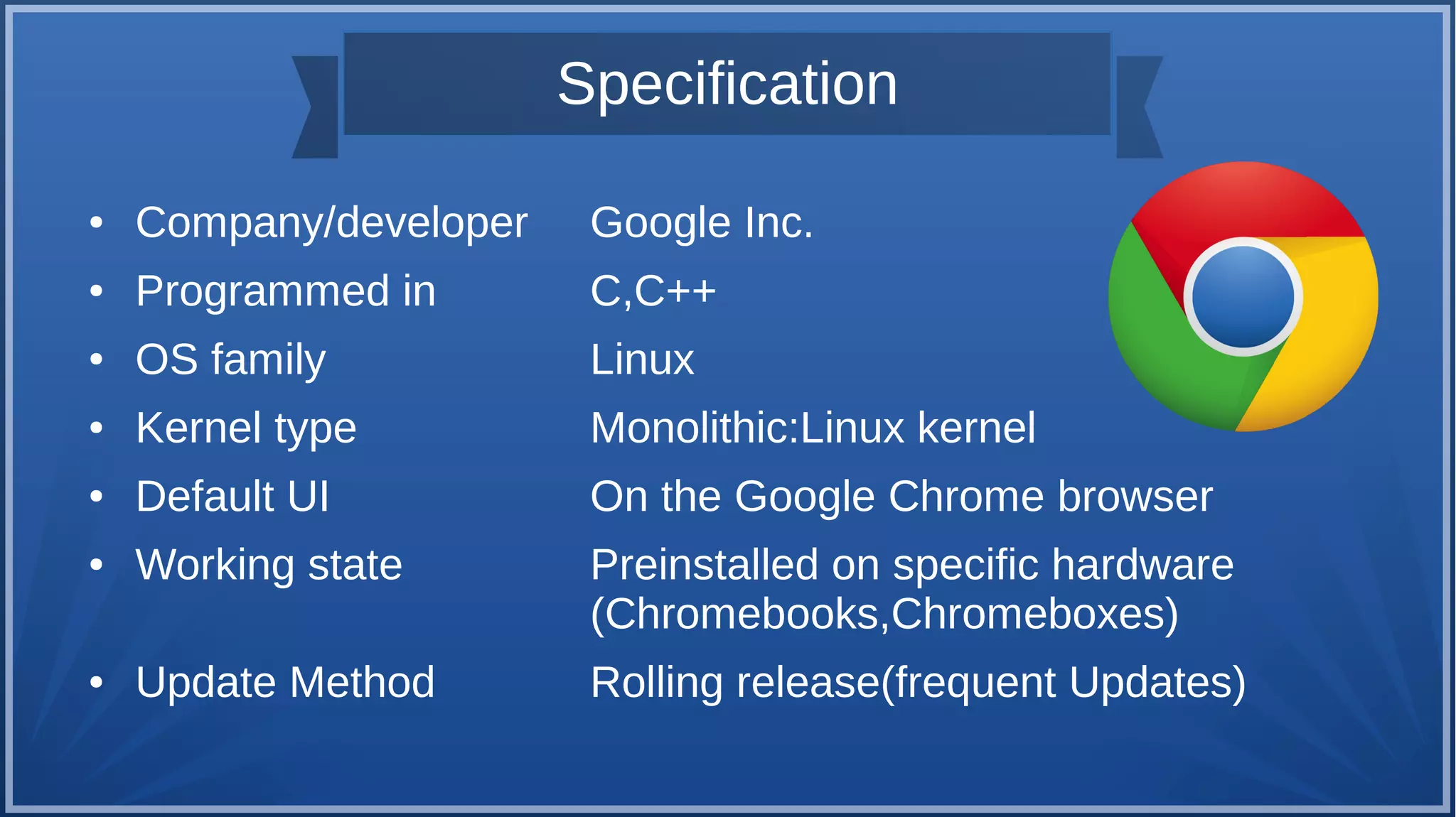Specification
● Company/developer Google Inc.
● Programmed in C,C++
● OS family Linux
● Kernel type Monolithic:Linux kernel
● Default UI On the Google Chrome browser
● Working state Preinstalled on specific hardware
(Chromebooks,Chromeboxes)
● Update Method Rolling release(frequent Updates)
 