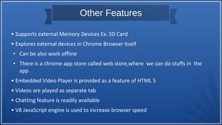 Other Features
• Supports external Memory Devices Ex. SD Card
• Explores external devices in Chrome Browser itself
● Can be also work offline
● There is a chrome app store called web store,where we can do stuffs in the
app
• Embedded Video Player is provided as a feature of HTML 5
• Videos are played as separate tab
• Chatting feature is readily available
• V8 JavaScript engine is used to increase browser speed
 