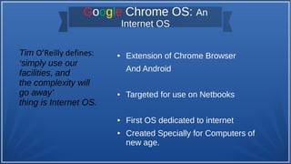 Google Chrome OS: An
Internet OS
● Extension of Chrome Browser
And Android
● Targeted for use on Netbooks
● First OS dedicated to internet
● Created Specially for Computers of
new age.
Tim O’Reilly defines:
‘simply use our
facilities, and
the complexity will
go away’
thing is Internet OS.
 