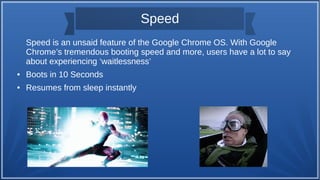 Speed
Speed is an unsaid feature of the Google Chrome OS. With Google
Chrome’s tremendous booting speed and more, users have a lot to say
about experiencing ‘waitlessness’
● Boots in 10 Seconds
● Resumes from sleep instantly
 