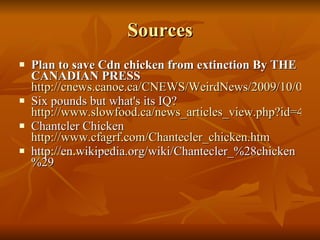 Sources Plan to save Cdn chicken from extinction By THE CANADIAN PRESS   http://cnews.canoe.ca/CNEWS/WeirdNews/2009/10/04/11291861-cp.html Six pounds but what's its IQ?  http://www.slowfood.ca/news_articles_view.php?id=49 Chantcler Chicken  http://www.cfagrf.com/Chantecler_chicken.htm http://en.wikipedia.org/wiki/Chantecler_%28chicken%29 