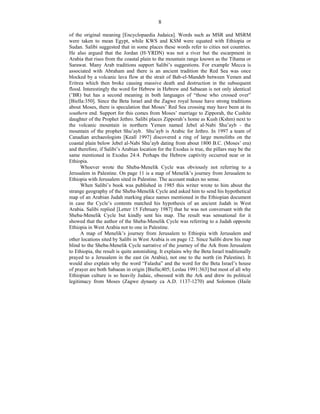 8
of the original meaning [Encyclopaedia Judaica]. Words such as MSR and MSRM
were taken to mean Egypt, while KWS and KSM were equated with Ethiopia or
Sudan. Salibi suggested that in some places these words refer to cities not countries.
He also argued that the Jordan (H-YRDN) was not a river but the escarpment in
Arabia that rises from the coastal plain to the mountain range known as the Tihama or
Sarawat. Many Arab traditions support Salibi’s suggestions. For example Mecca is
associated with Abraham and there is an ancient tradition the Red Sea was once
blocked by a volcanic lava flow at the strait of Bab-el-Mandeb between Yemen and
Eritrea which then broke causing massive death and destruction in the subsequent
flood. Interestingly the word for Hebrew in Hebrew and Sabaean is not only identical
(’BR) but has a second meaning in both languages of “those who crossed over”
[Biella:350]. Since the Beta Israel and the Zagwe royal house have strong traditions
about Moses, there is speculation that Moses’ Red Sea crossing may have been at its
southern end. Support for this comes from Moses’ marriage to Zipporah, the Cushite
daughter of the Prophet Jethro. Salibi places Zipporah’s home as Kush (Kshm) next to
the volcanic mountain in northern Yemen named Jebel al-Nabi Shu’ayb - the
mountain of the prophet Shu’ayb. Shu’ayb is Arabic for Jethro. In 1997 a team of
Canadian archaeologists [Keall 1997] discovered a ring of large monoliths on the
coastal plain below Jebel al-Nabi Shu’ayb dating from about 1800 B.C. (Moses’ era)
and therefore, if Salibi’s Arabian location for the Exodus is true, the pillars may be the
same mentioned in Exodus 24:4. Perhaps the Hebrew captivity occurred near or in
Ethiopia.
Whoever wrote the Sheba-Menelik Cycle was obviously not referring to a
Jerusalem in Palestine. On page 11 is a map of Menelik’s journey from Jerusalem to
Ethiopia with Jerusalem sited in Palestine. The account makes no sense.
When Salibi’s book was published in 1985 this writer wrote to him about the
strange geography of the Sheba-Menelik Cycle and asked him to send his hypothetical
map of an Arabian Judah marking place names mentioned in the Ethiopian document
in case the Cycle’s contents matched his hypothesis of an ancient Judah in West
Arabia. Salibi replied [Letter 15 February 1987] that he was not conversant with the
Sheba-Menelik Cycle but kindly sent his map. The result was sensational for it
showed that the author of the Sheba-Menelik Cycle was referring to a Judah opposite
Ethiopia in West Arabia not to one in Palestine.
A map of Menelik’s journey from Jerusalem to Ethiopia with Jerusalem and
other locations sited by Salibi in West Arabia is on page 12. Since Salibi drew his map
blind to the Sheba-Menelik Cycle narrative of the journey of the Ark from Jerusalem
to Ethiopia, the result is quite astonishing. It explains why the Beta Israel traditionally
prayed to a Jerusalem in the east (in Arabia), not one to the north (in Palestine). It
would also explain why the word “Falasha” and the word for the Beta Israel’s house
of prayer are both Sabaean in origin [Biella;405; Leslau 1991:363] but most of all why
Ethiopian culture is so heavily Judaic, obsessed with the Ark and drew its political
legitimacy from Moses (Zagwe dynasty ca A.D. 1137-1270) and Solomon (Haile
 