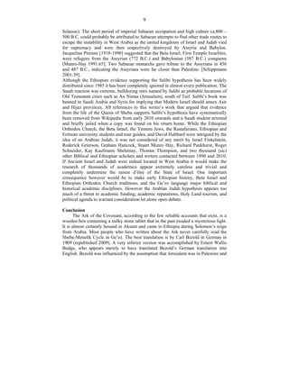 9
Selaisse). The short period of imperial Sabaean occupation and high culture ca.800 –
500 B.C. could probably be attributed to Sabaean attempts to find other trade routes to
escape the instability in West Arabia as the united kingdoms of Israel and Judah vied
for supremacy and were then respectively destroyed by Assyria and Babylon.
Jacqueline Pirenne [1918-1990] suggested that the Beta Israel, First Temple Israelites,
were refugees from the Assyrian (772 B.C.) and Babylonian (587 B.C.) conquests
[Munro-Hay 1991:65]. Two Sabaean monarchs gave tribute to the Assyrians in 456
and 487 B.C., indicating the Assyrians were far closer than Palestine. [Schippmann
2001:39].
Although the Ethiopian evidence supporting the Salibi hypothesis has been widely
distributed since 1985 it has been completely ignored in almost every publication. The
Saudi reaction was extreme, bulldozing sites named by Salibi as probable locations of
Old Testament cities such as An Nimas (Jerusalem), south of Taif. Salibi’s book was
banned in Saudi Arabia and Syria for implying that Modern Israel should annex Asir
and Hijaz provinces. All references to this writer’s work that argued that evidence
from the life of the Queen of Sheba supports Salibi’s hypothesis have systematically
been removed from Wikipedia from early 2010 onwards and a Saudi student arrested
and briefly jailed when a copy was found on his return home. While the Ethiopian
Orthodox Church, the Beta Israel, the Yemeni Jews, the Rastafarians, Ethiopian and
Eritrean university students and tour guides, and David Hubbard were intrigued by the
idea of an Arabian Judah, it was not considered of any merit by Israel Finkelstein,
Roderick Grierson, Graham Hancock, Stuart Munro Hay, Richard Pankhurst, Roger
Schneider, Kay Kaufmann Shelemay, Thomas Thompson, and two thousand (sic)
other Biblical and Ethiopian scholars and writers contacted between 1990 and 2010.
If Ancient Israel and Judah were indeed located in West Arabia it would make the
research of thousands of academics appear extremely careless and trivial and
completely undermine the raison d’être of the State of Israel. One important
consequence however would be to make early Ethiopian history, Beta Israel and
Ethiopian Orthodox Church traditions, and the Ge’ez language major biblical and
historical academic disciplines. However the Arabian Judah hypothesis appears too
much of a threat to academic funding, academic reputations, Holy Land tourism, and
political agenda to warrant consideration let alone open debate.
Conclusion
The Ark of the Covenant, according to the few reliable accounts that exist, is a
wooden box containing a milky stone tablet that in the past exuded a mysterious light.
It is almost certainly housed in Aksum and came to Ethiopia during Solomon’s reign
from Arabia. Most people who have written about the Ark never carefully read the
Sheba-Menelik Cycle in Ge’ez. The best translation is by Carl Bezold in German in
1909 (republished 2009). A very inferior version was accomplished by Ernest Wallis
Budge, who appears merely to have translated Bezold’s German translation into
English. Bezold was influenced by the assumption that Jerusalem was in Palestine and
 