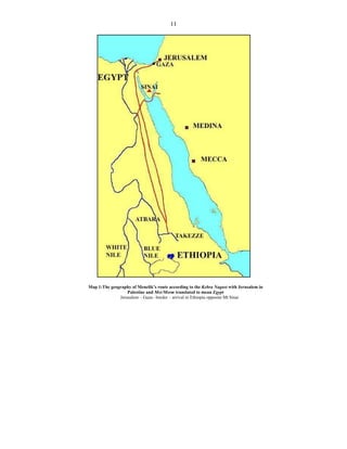 11
Map 1:The geography of Menelik’s route according to the Kebra Nagast with Jerusalem in
Palestine and Msr/Msrm translated to mean Egypt
Jerusalem – Gaza– border – arrival in Ethiopia opposite Mt Sinai
 