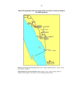 12
Map 2:The geography of the movements of the Ark of the Covenant according to
the Salibi hypothesis
Biblical account of the Ark’s movements: Shiloh– Eben– Ashdod- GathBeth Shemesh – Gibeah – Goren –
City of David – Jerusalem
Sheba-Menelik Cycle account of Menelik’s route: Jerusalem – Gaza – border of Egypt– Waters of
Ethiopia– Brook of Egypt – Sea of Eritrea– arrival in Ethiopia opposite Mt Sinai
 
