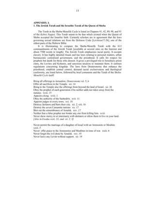 13
APPENDIX A
1. The Jewish Torah and the Israelite Torah of the Queen of Sheba
The Torah in the Sheba-Menelik Cycle is listed in Chapters 41, 42, 89, 90, and 91
of the Kebra Nagast. This Torah seems to be that which existed when the Queen of
Sheba accepted the Israelite faith. Certainly scholars are in agreement that the laws
governing sexual relations are from the Holiness Code [Leviticus17-26], one of the
oldest parts of the Hebrew Bible.
It is illuminating to compare the Sheba-Menelik Torah with the 613
commandments of the Jewish Torah [available at several sites on the Internet and
about 7500 words in length]. The Jewish Torah emphasizes racial purity. It accepts
slavery. It has highly detailed rituals and has laws relating to personal matters, urban
bureaucratic centralized government, and the priesthood. It calls for respect for
prophets but death for those who dissent. It gives a privileged role to hereditary priest
clans, the Levites and Kohenin, and sanctions taxation to maintain them. It outlines
regulations concerning kingship. The laws from Deuteronomy that enhance the
priesthood, establish central control, demand racial exclusiveness and theological
conformity, are listed below, followed by brief comments and the Torah of the Sheba-
Menelik Cycle itself:
Bring all offerings to Jerusalem. Deuteronomy xii. 5, 6
Offer all sacrifices in the Temple. xii. 14
Bring to the Temple also the offerings from beyond the land of Israel. xii. 26
Obey the prophet of each generation if he neither adds nor takes away from the
statutes. xviii. 15
Appoint a king. xviii. 1.
Obey the authority of the Sanhedrin. xvii. 11
Appoint judges in every town. xvi. 18
Destroy idolaters and burn their city. xii. 2, xiii. 16
Destroy the seven Canaanite nations. xx. 17
Blot out the remembrance of Amalek. xxv. 17
Neither fear a false prophet nor hinder any one from killing him. xviii
Never show mercy to or intermarry with idolaters or allow them to live in your land.
[Also in Exodus xxiii. 33; and vii. 2, 3]
Never permit the marriage of a daughter of Israel with an Ammonite or Moabite.
xxiii. 3
Never offer peace to the Ammonites and Moabites in time of war. xxiii. 6
Never forget the evil done by Amalek. xxv. 19
Never leave any Levite without support. xii. 19
 