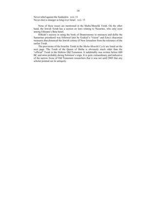 14
Never rebel against the Sanhedrin. xvii. 11
Never elect a stranger as king over Israel. xvii. 15
None of these issues are mentioned in the Sheba-Menelik Torah. On the other
hand, the Jewish Torah has a section on laws relating to Nazarites, who only exist
among Ethiopia’s Beta Israel.
Hilkiah’s success in using the book of Deuteronomy to massacre and defile the
Samaritan priesthood was followed later by Ezekiel’s “vision” and Ezra’s draconian
measures that distanced the Jewish colony of New Jerusalem from the tolerance of the
earlier Torah.
The provisions of the Israelite Torah in the Sheba-Menelik Cycle are listed on the
next page. The Torah of the Queen of Sheba is obviously much older than the
“official” Torah in the Hebrew Old Testament. It indubitably was written before 600
BC and most probably during Solomon’s reign. It is quite extraordinary and indicative
of the narrow focus of Old Testament researchers that it was not until 2005 that any
scholar pointed out its antiquity.
 