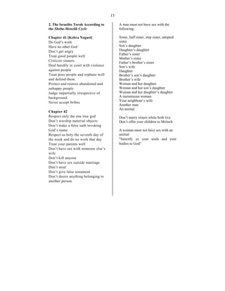 15
2. The Israelite Torah According to
the Sheba-Menelik Cycle
Chapter 41 [Kebra Nagast]
Do God’s work
Have no other God
Don’t get angry
Treat good people well
Criticize sinners
Deal harshly in court with violence
against people
Treat poor people and orphans well
and defend them
Protect and restore abandoned and
unhappy people
Judge impartially irrespective of
background
Never accept bribes
Chapter 42
Respect only the one true god
Don’t worship material objects
Don’t make a false oath invoking
God’s name
Respect as holy the seventh day of
the week and do no work that day
Treat your parents well
Don’t have sex with someone else’s
wife
Don’t kill anyone
Don’t have sex outside marriage
Don’t steal
Don’t give false testament
Don’t desire anything belonging to
another person
A man must not have sex with the
following:
Sister, half sister, step sister, adopted
sister
Son’s daughter
Daughter’s daughter
Father’s sister
Mother’s sister
Father’s brother’s sister
Son’s wife
Daughter
Brother’s son’s daughter
Brother’s wife
Woman and her daughter
Woman and her son’s daughter
Woman and her daughter’s daughter
A menstruous woman
Your neighbour’s wife
Another man
An animal
Don’t marry sisters while both live
Don’t offer your children to Moloch
A woman must not have sex with an
animal
"Sanctify ye your souls and your
bodies to God”
 